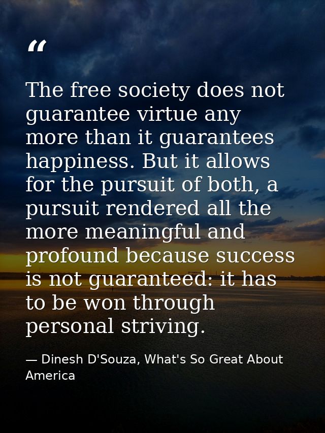 The free society does not guarantee virtue any more than it guarantees happiness. But it allows for the pursuit of both, — Dinesh D'Souza, What's So Great About America