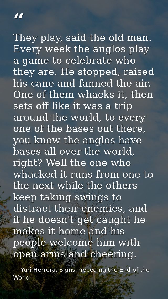 They play, said the old man. Every week the anglos play a game to celebrate who they are. He stopped, raised his cane an — Yuri Herrera, Signs Preceding the End of the World