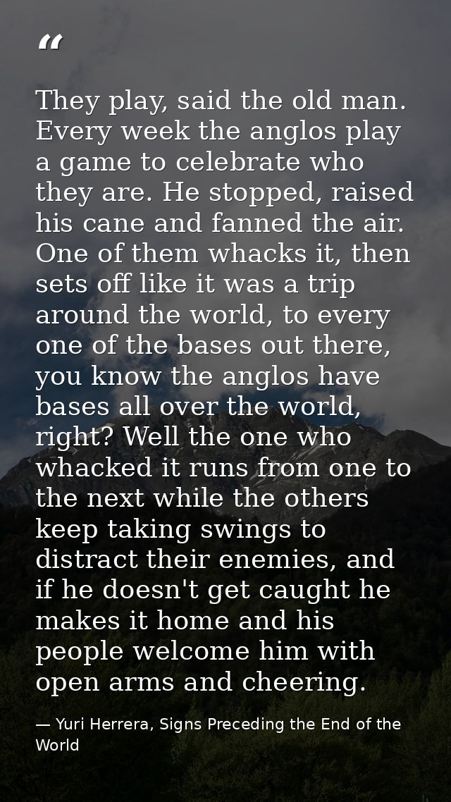They play, said the old man. Every week the anglos play a game to celebrate who they are. He stopped, raised his cane an — Yuri Herrera, Signs Preceding the End of the World