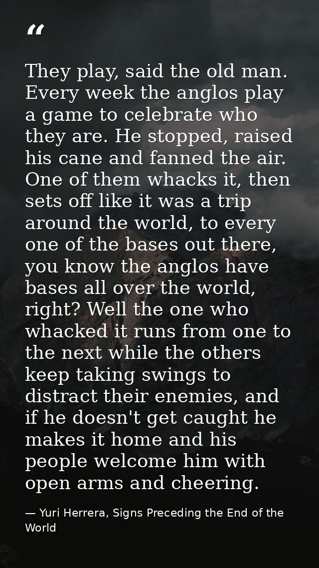 They play, said the old man. Every week the anglos play a game to celebrate who they are. He stopped, raised his cane an — Yuri Herrera, Signs Preceding the End of the World