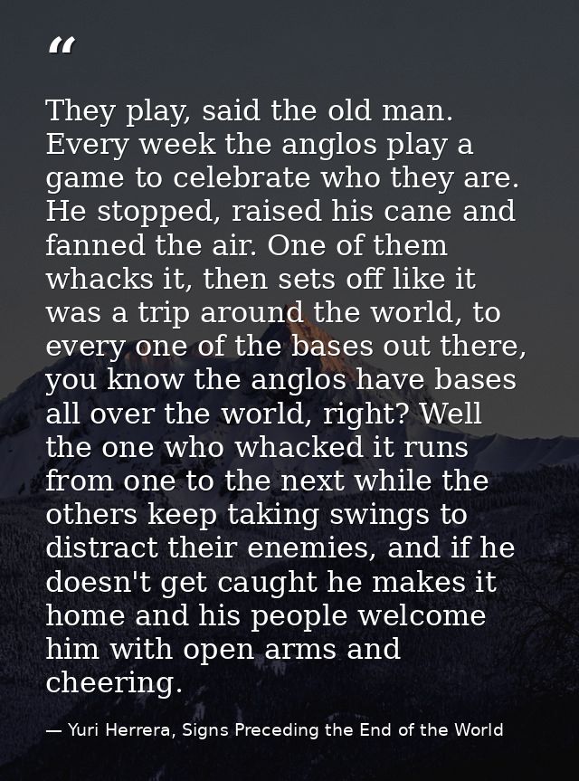 They play, said the old man. Every week the anglos play a game to celebrate who they are. He stopped, raised his cane an — Yuri Herrera, Signs Preceding the End of the World