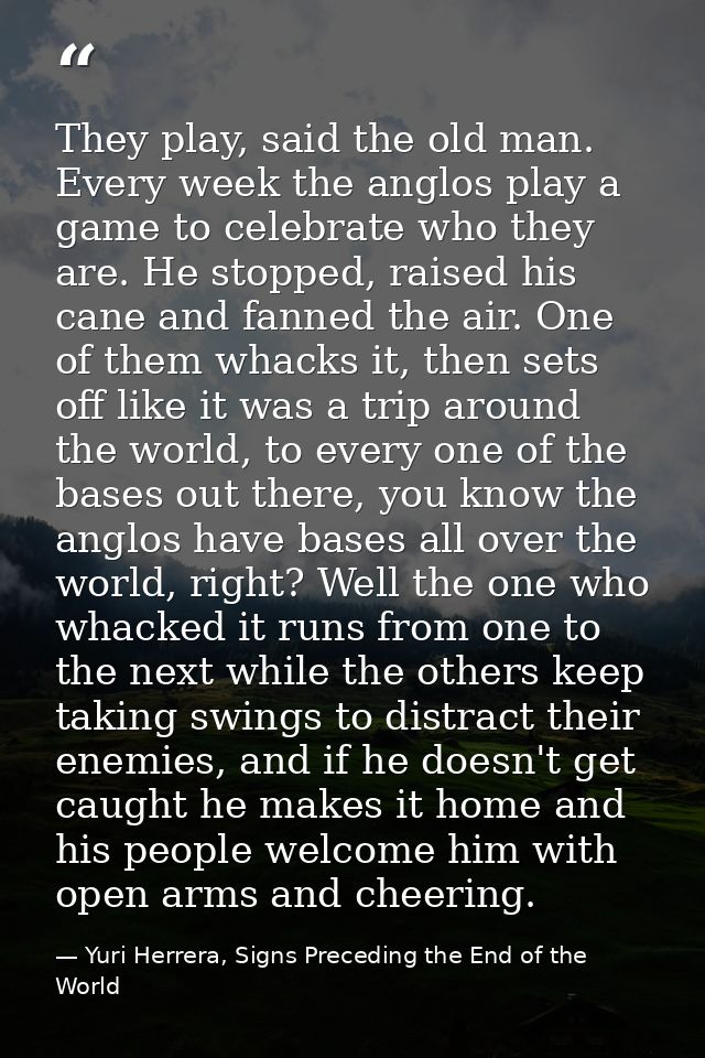 They play, said the old man. Every week the anglos play a game to celebrate who they are. He stopped, raised his cane an — Yuri Herrera, Signs Preceding the End of the World