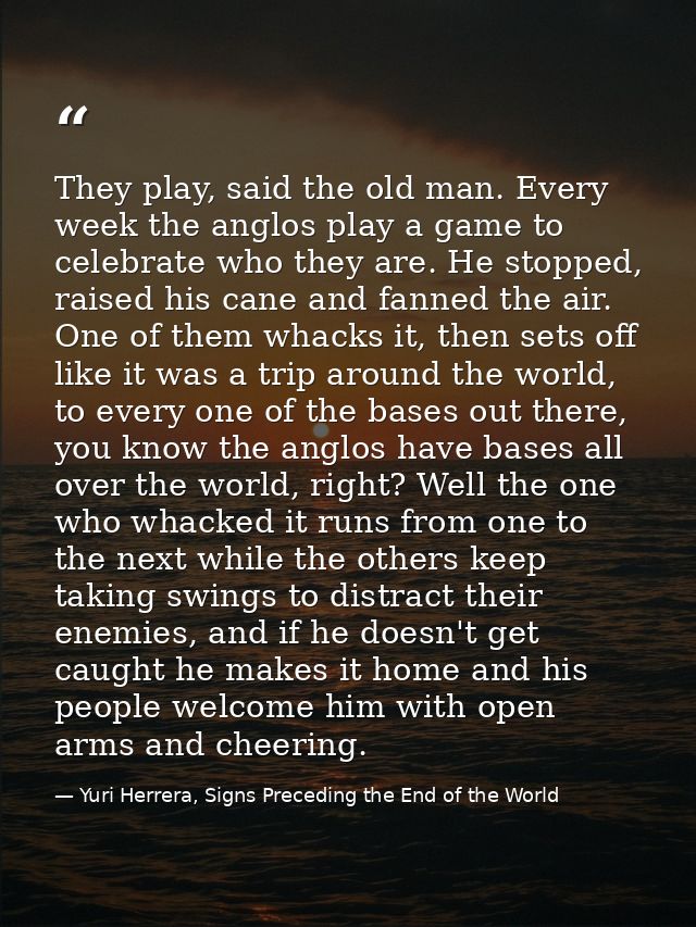 They play, said the old man. Every week the anglos play a game to celebrate who they are. He stopped, raised his cane an — Yuri Herrera, Signs Preceding the End of the World