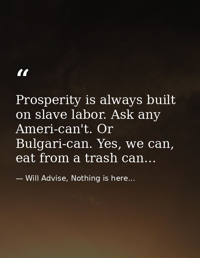 Prosperity is always built on slave labor. Ask any Ameri-can't. Or Bulgari-can. Yes, we can, eat from a trash can... — Will Advise, Nothing is here...
