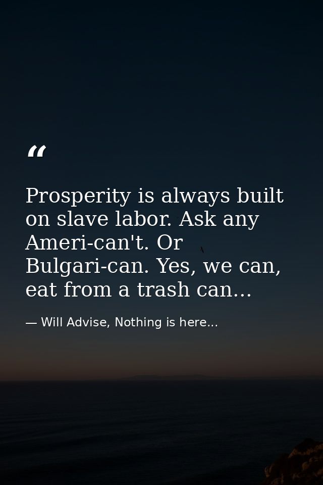 Prosperity is always built on slave labor. Ask any Ameri-can't. Or Bulgari-can. Yes, we can, eat from a trash can... — Will Advise, Nothing is here...