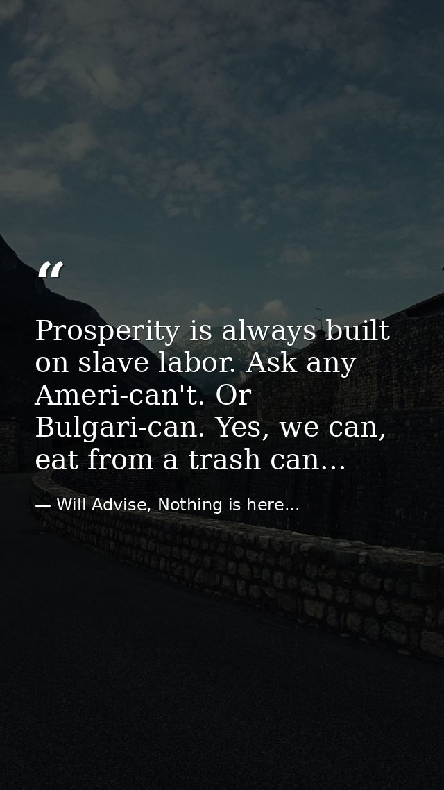 Prosperity is always built on slave labor. Ask any Ameri-can't. Or Bulgari-can. Yes, we can, eat from a trash can... — Will Advise, Nothing is here...