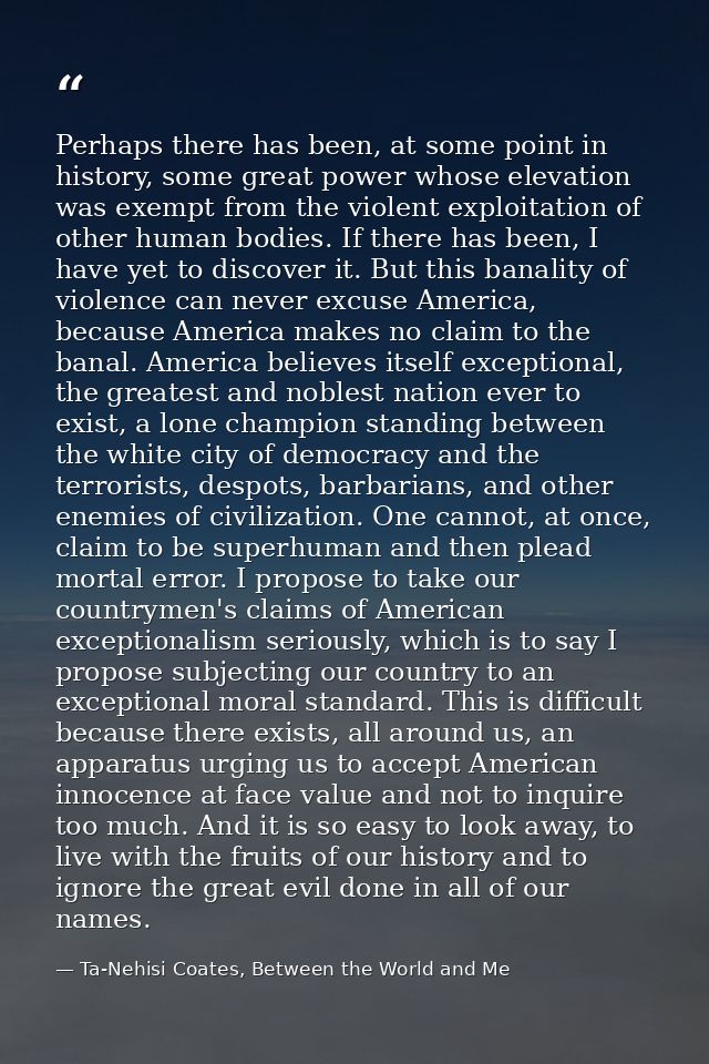 Perhaps there has been, at some point in history, some great power whose elevation was exempt from the violent exploitat — Ta-Nehisi Coates, Between the World and Me