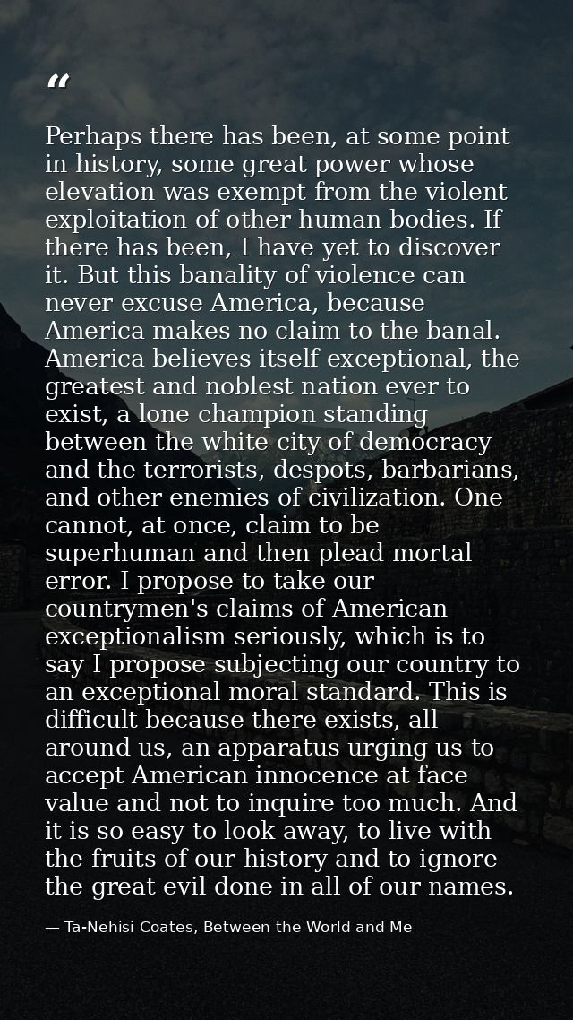 Perhaps there has been, at some point in history, some great power whose elevation was exempt from the violent exploitat — Ta-Nehisi Coates, Between the World and Me