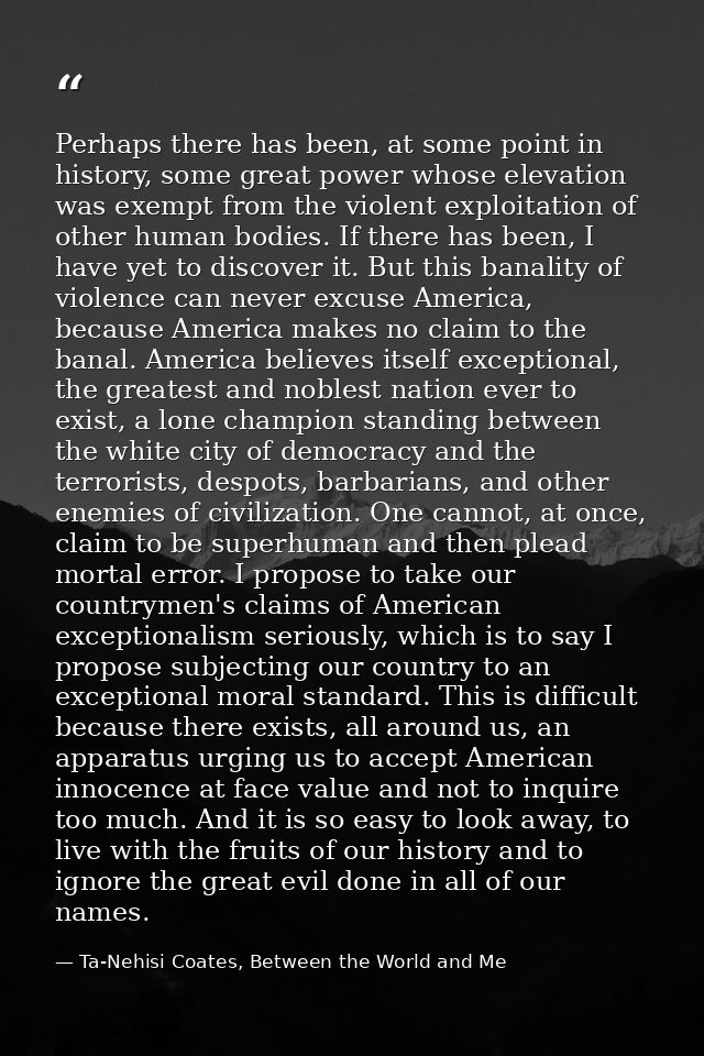 Perhaps there has been, at some point in history, some great power whose elevation was exempt from the violent exploitat — Ta-Nehisi Coates, Between the World and Me