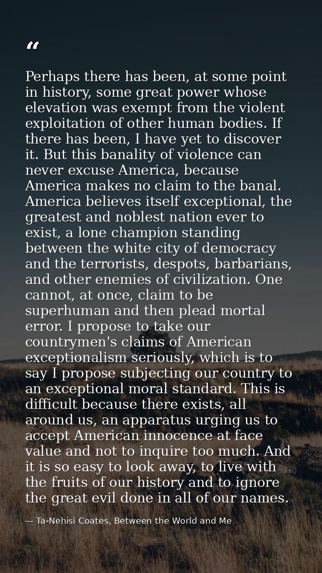 Perhaps there has been, at some point in history, some great power whose elevation was exempt from the violent exploitat — Ta-Nehisi Coates, Between the World and Me