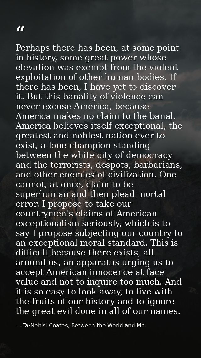 Perhaps there has been, at some point in history, some great power whose elevation was exempt from the violent exploitat — Ta-Nehisi Coates, Between the World and Me