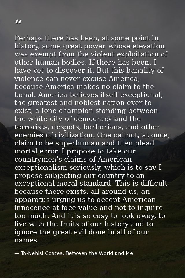 Perhaps there has been, at some point in history, some great power whose elevation was exempt from the violent exploitat — Ta-Nehisi Coates, Between the World and Me