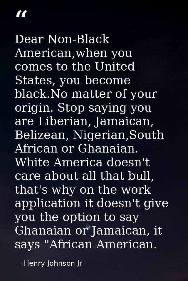 Dear Non-Black American,when you comes to the United States, you become black.No matter of your origin. Stop saying you  — Henry Johnson Jr