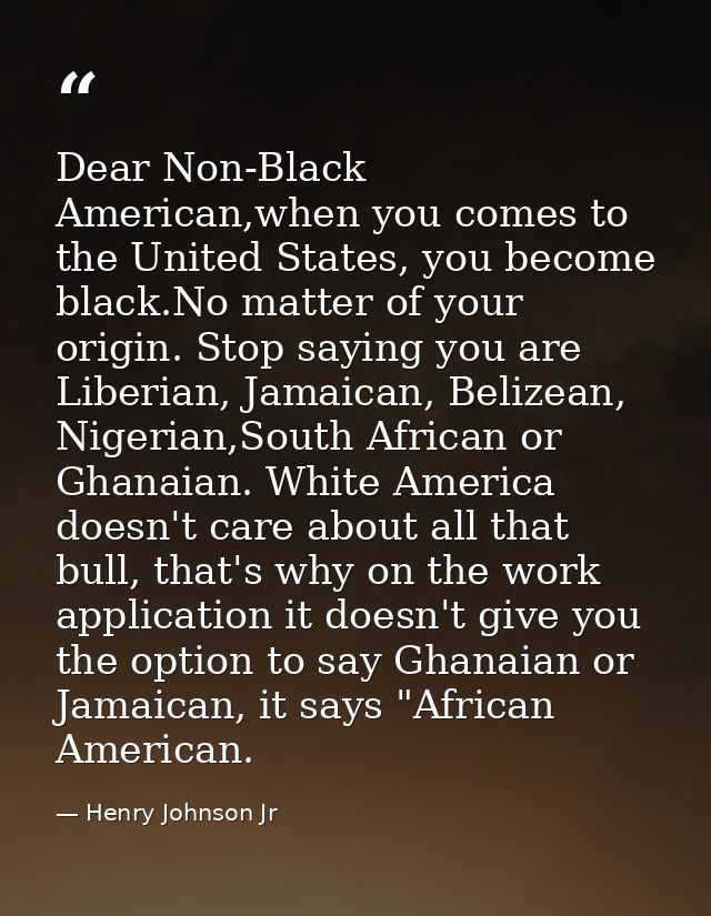 Dear Non-Black American,when you comes to the United States, you become black.No matter of your origin. Stop saying you  — Henry Johnson Jr