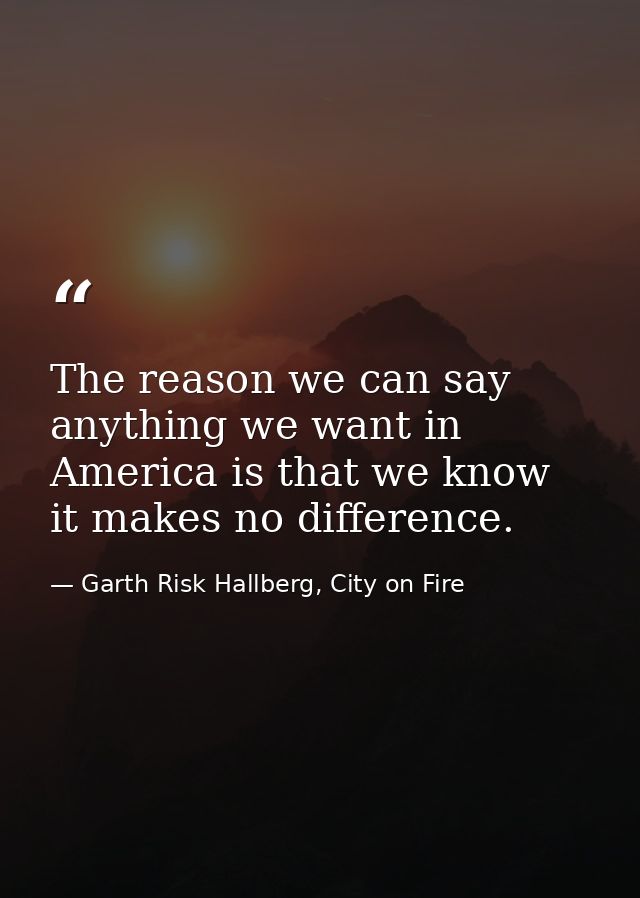 The reason we can say anything we want in America is that we know it makes no difference. — Garth Risk Hallberg, City on Fire