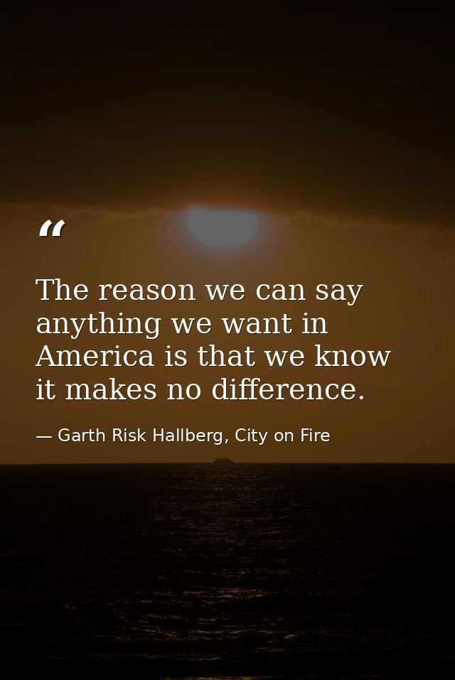 The reason we can say anything we want in America is that we know it makes no difference. — Garth Risk Hallberg, City on Fire