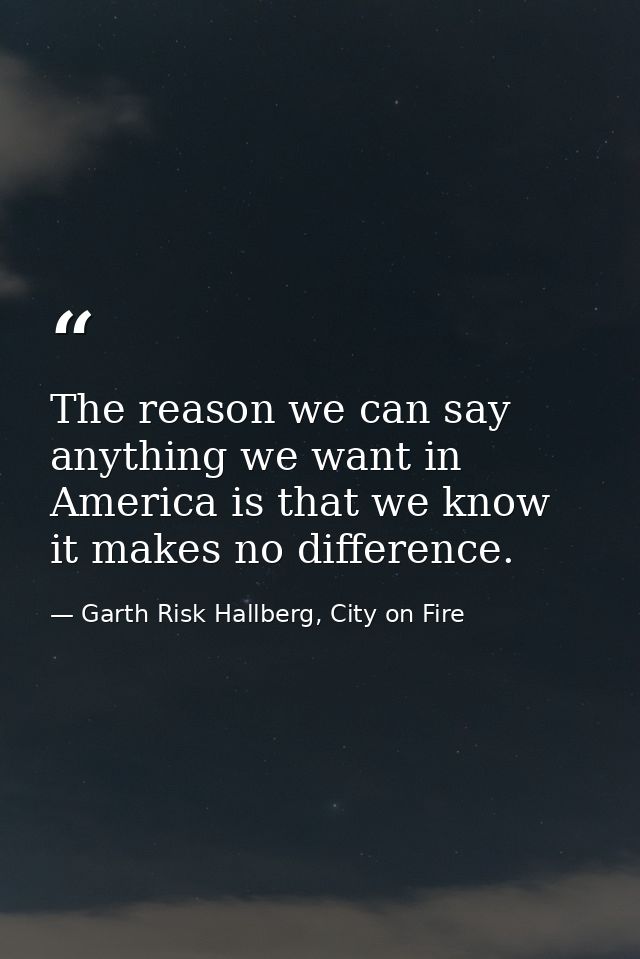 The reason we can say anything we want in America is that we know it makes no difference. — Garth Risk Hallberg, City on Fire