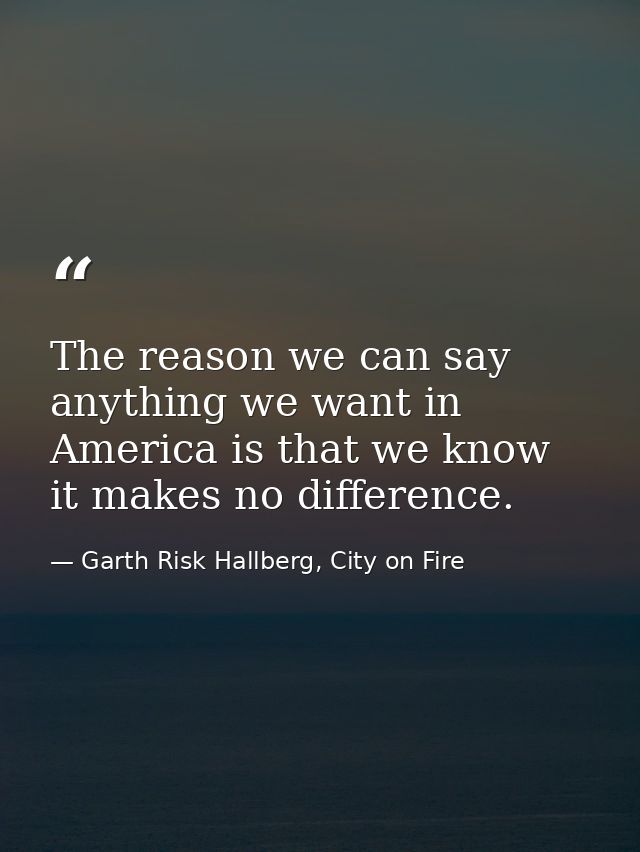 The reason we can say anything we want in America is that we know it makes no difference. — Garth Risk Hallberg, City on Fire
