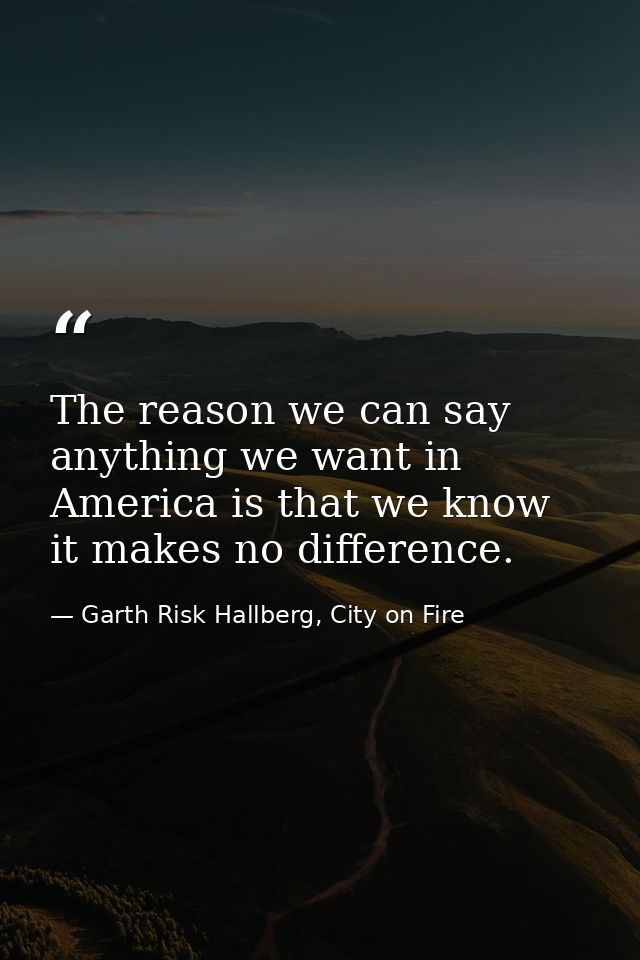 The reason we can say anything we want in America is that we know it makes no difference. — Garth Risk Hallberg, City on Fire