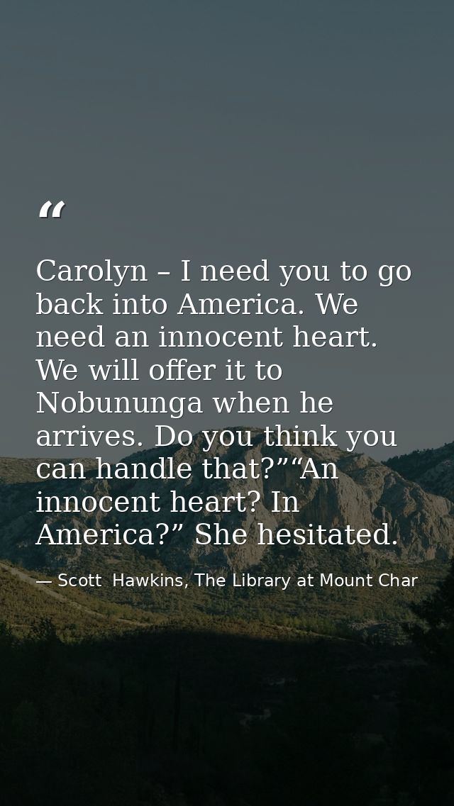 Carolyn – I need you to go back into America. We need an innocent heart. We will offer it to Nobununga when he arrives.  — Scott  Hawkins, The Library at Mount Char