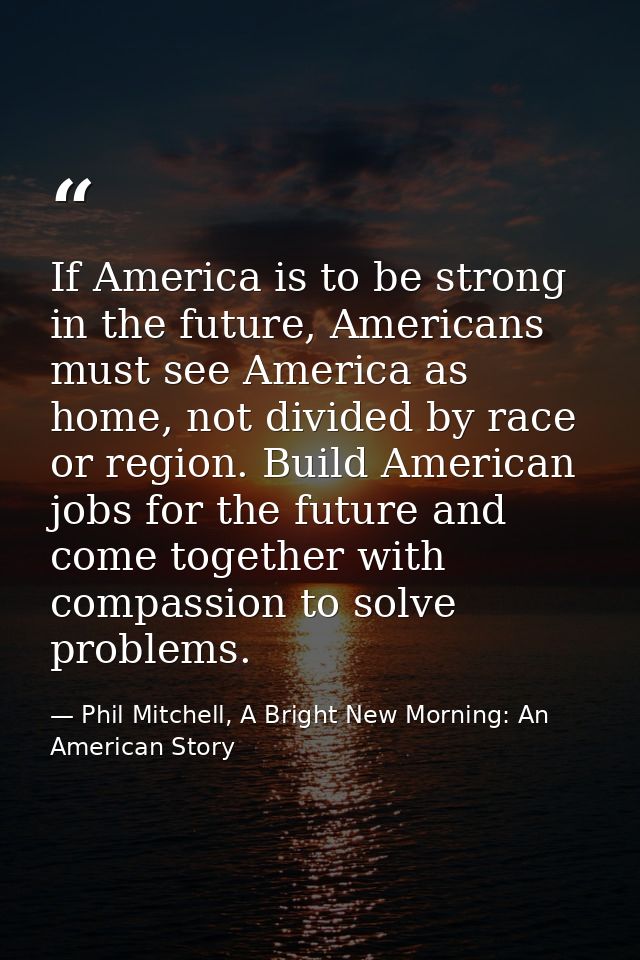 If America is to be strong in the future, Americans must see America as home, not divided by race or region. Build Ameri — Phil Mitchell, A Bright New Morning: An American Story