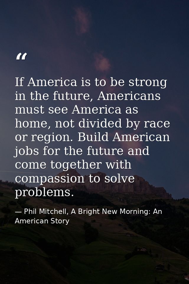 If America is to be strong in the future, Americans must see America as home, not divided by race or region. Build Ameri — Phil Mitchell, A Bright New Morning: An American Story