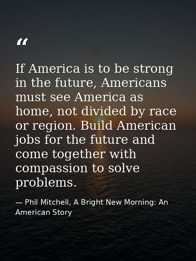If America is to be strong in the future, Americans must see America as home, not divided by race or region. Build Ameri — Phil Mitchell, A Bright New Morning: An American Story