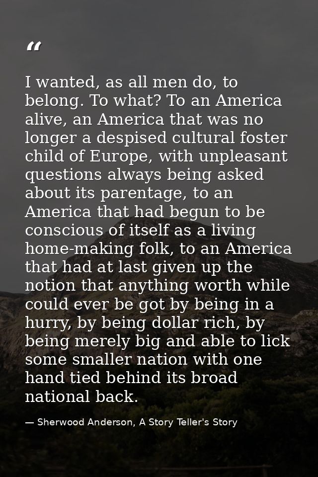 I wanted, as all men do, to belong. To what? To an America alive, an America that was no longer a despised cultural fost — Sherwood Anderson, A Story Teller's Story