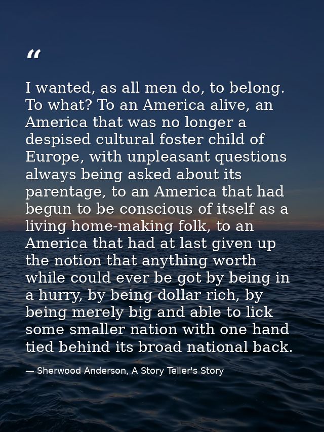 I wanted, as all men do, to belong. To what? To an America alive, an America that was no longer a despised cultural fost — Sherwood Anderson, A Story Teller's Story