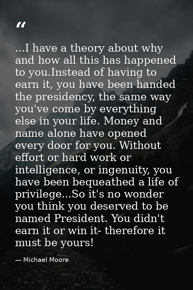 ...I have a theory about why and how all this has happened to you.Instead of having to earn it, you have been handed the — Michael Moore