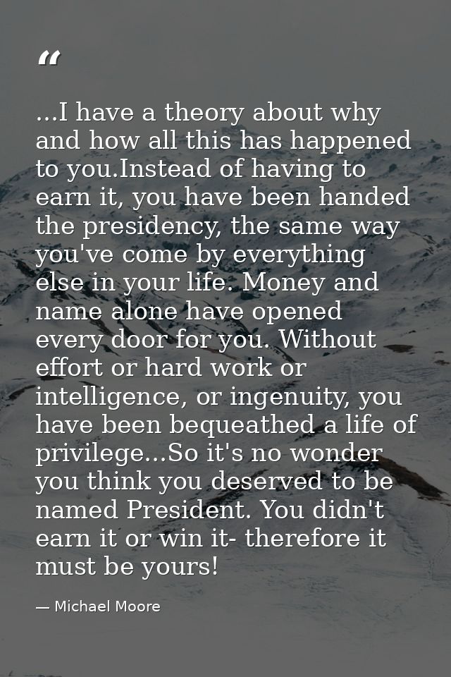 ...I have a theory about why and how all this has happened to you.Instead of having to earn it, you have been handed the — Michael Moore