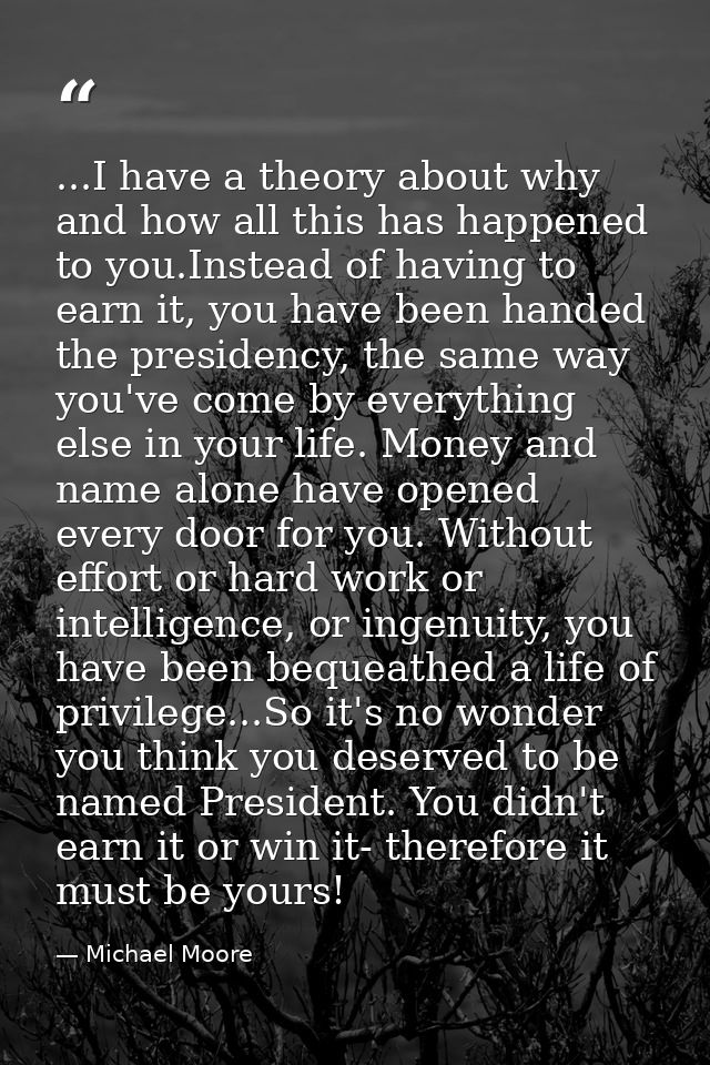 ...I have a theory about why and how all this has happened to you.Instead of having to earn it, you have been handed the — Michael Moore