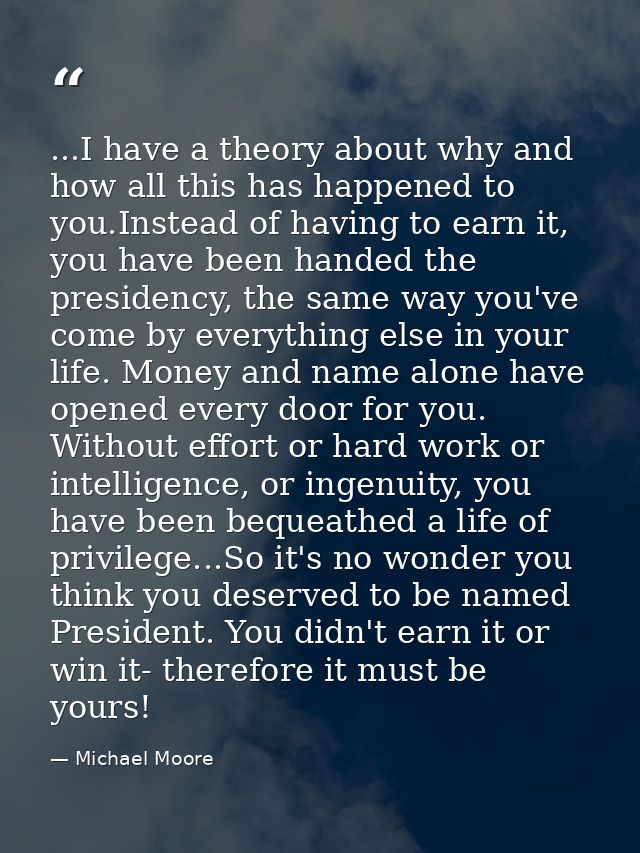 ...I have a theory about why and how all this has happened to you.Instead of having to earn it, you have been handed the — Michael Moore