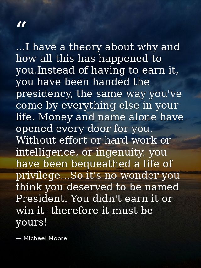 ...I have a theory about why and how all this has happened to you.Instead of having to earn it, you have been handed the — Michael Moore
