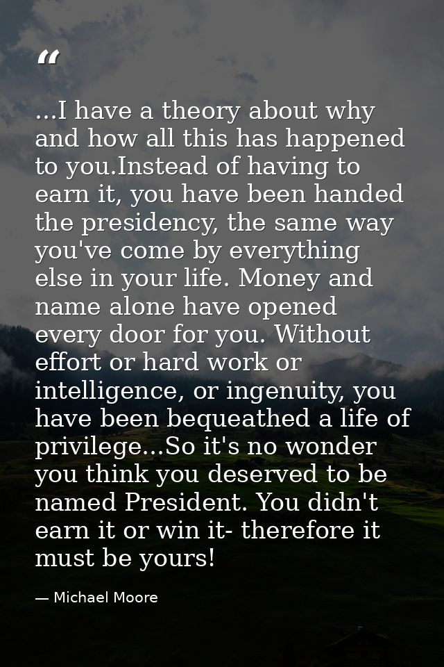 ...I have a theory about why and how all this has happened to you.Instead of having to earn it, you have been handed the — Michael Moore