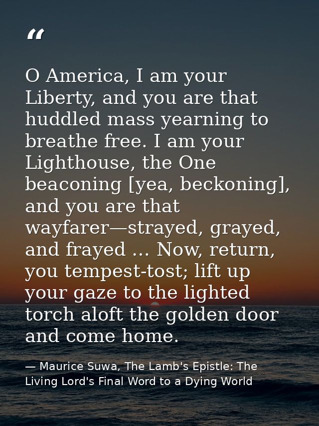 O America, I am your Liberty, and you are that huddled mass yearning to breathe free. I am your Lighthouse, the One beac — Maurice Suwa, The Lamb's Epistle: The Living Lord's Final Word to a Dying World