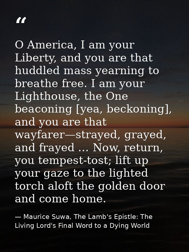 O America, I am your Liberty, and you are that huddled mass yearning to breathe free. I am your Lighthouse, the One beac — Maurice Suwa, The Lamb's Epistle: The Living Lord's Final Word to a Dying World