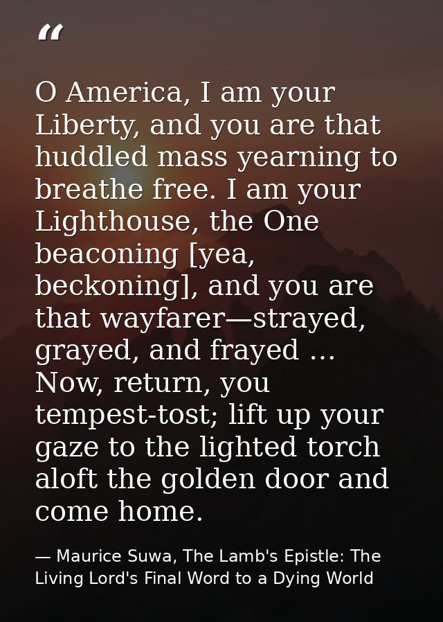 O America, I am your Liberty, and you are that huddled mass yearning to breathe free. I am your Lighthouse, the One beac — Maurice Suwa, The Lamb's Epistle: The Living Lord's Final Word to a Dying World