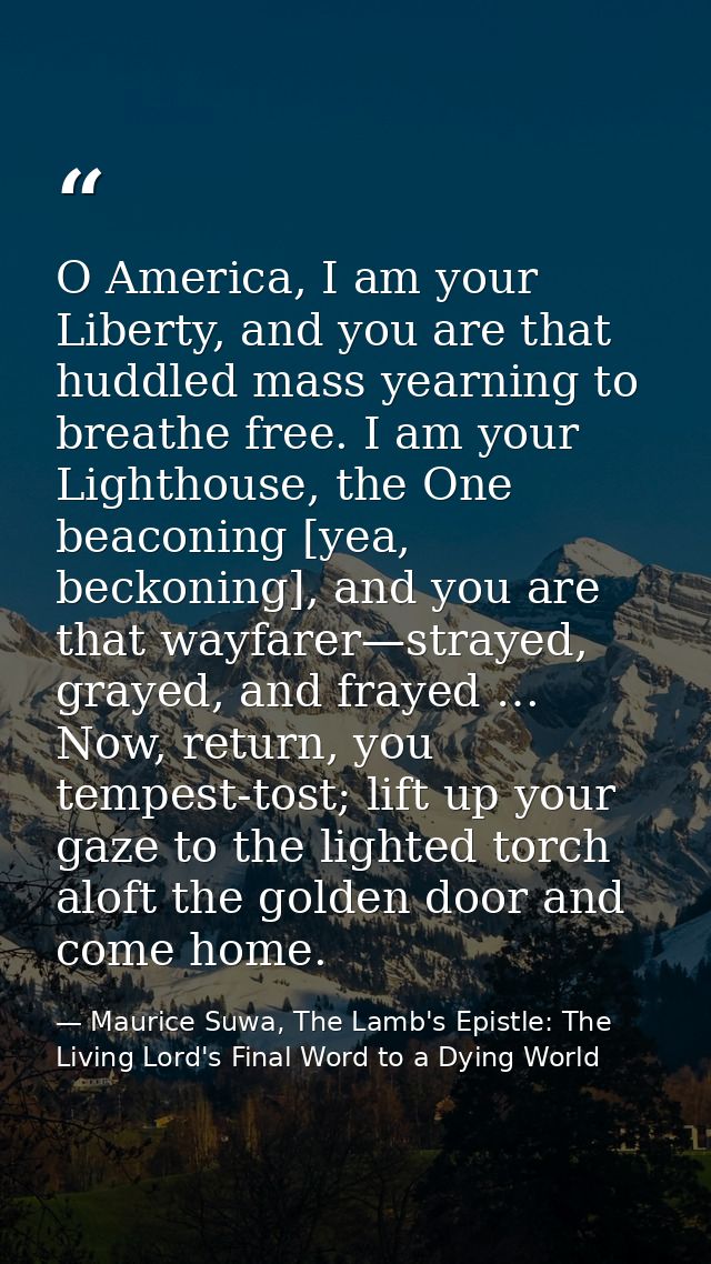 O America, I am your Liberty, and you are that huddled mass yearning to breathe free. I am your Lighthouse, the One beac — Maurice Suwa, The Lamb's Epistle: The Living Lord's Final Word to a Dying World