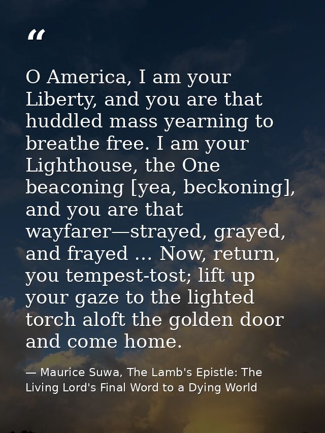 O America, I am your Liberty, and you are that huddled mass yearning to breathe free. I am your Lighthouse, the One beac — Maurice Suwa, The Lamb's Epistle: The Living Lord's Final Word to a Dying World