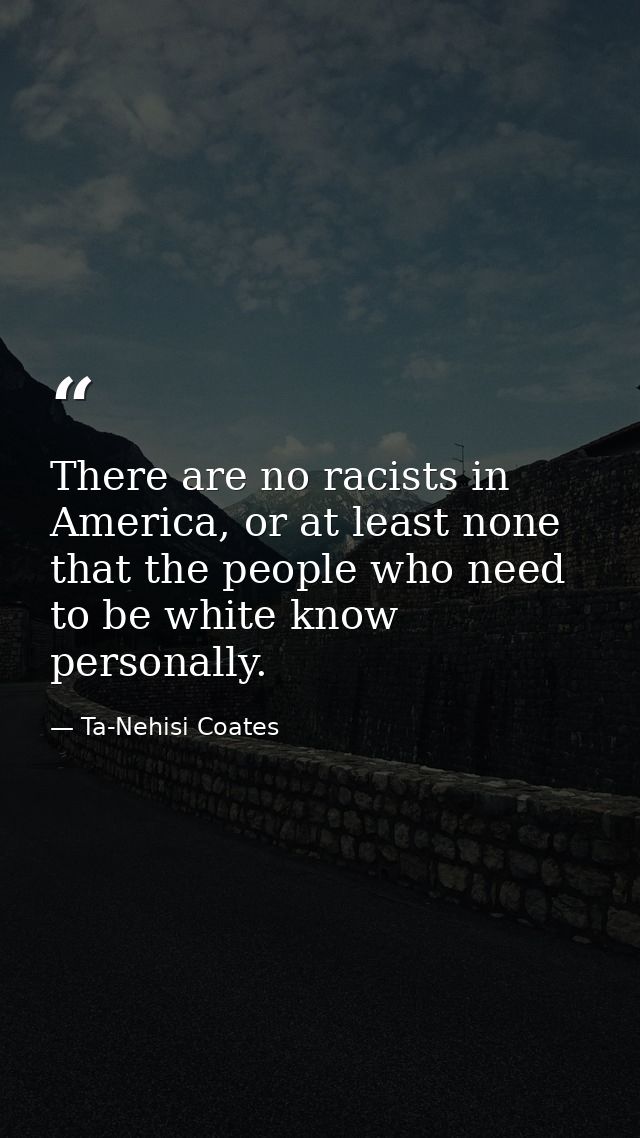 There are no racists in America, or at least none that the people who need to be white know personally. — Ta-Nehisi Coates