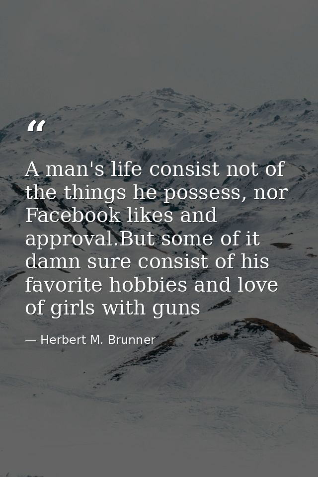 A man's life consist not of the things he possess, nor Facebook likes and approval.But some of it damn sure consist of h — Herbert M. Brunner