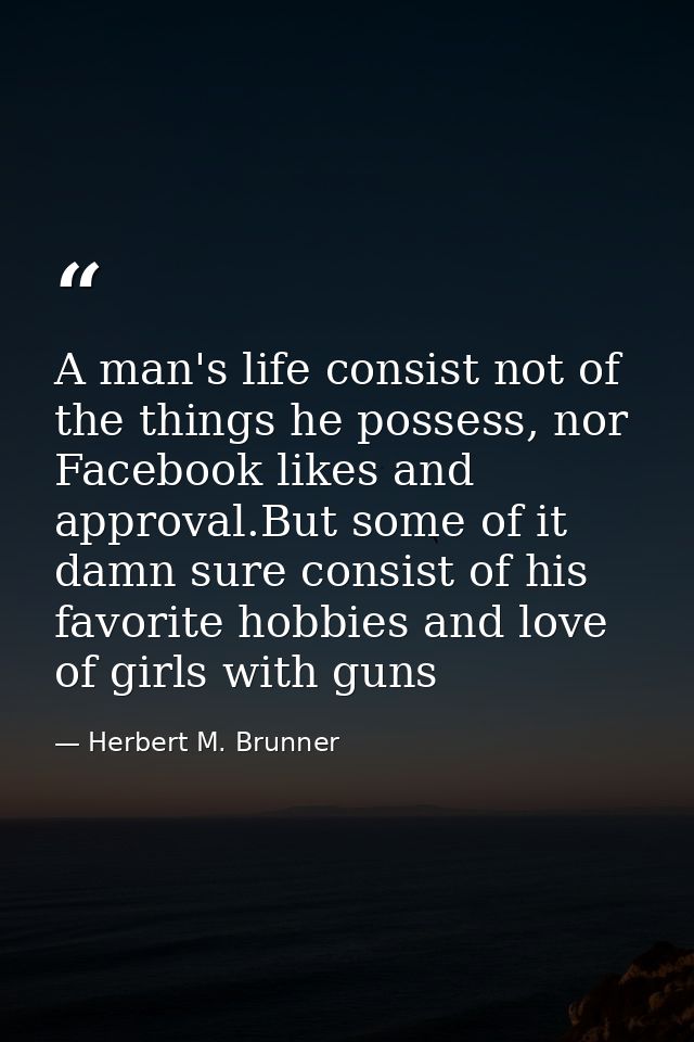A man's life consist not of the things he possess, nor Facebook likes and approval.But some of it damn sure consist of h — Herbert M. Brunner