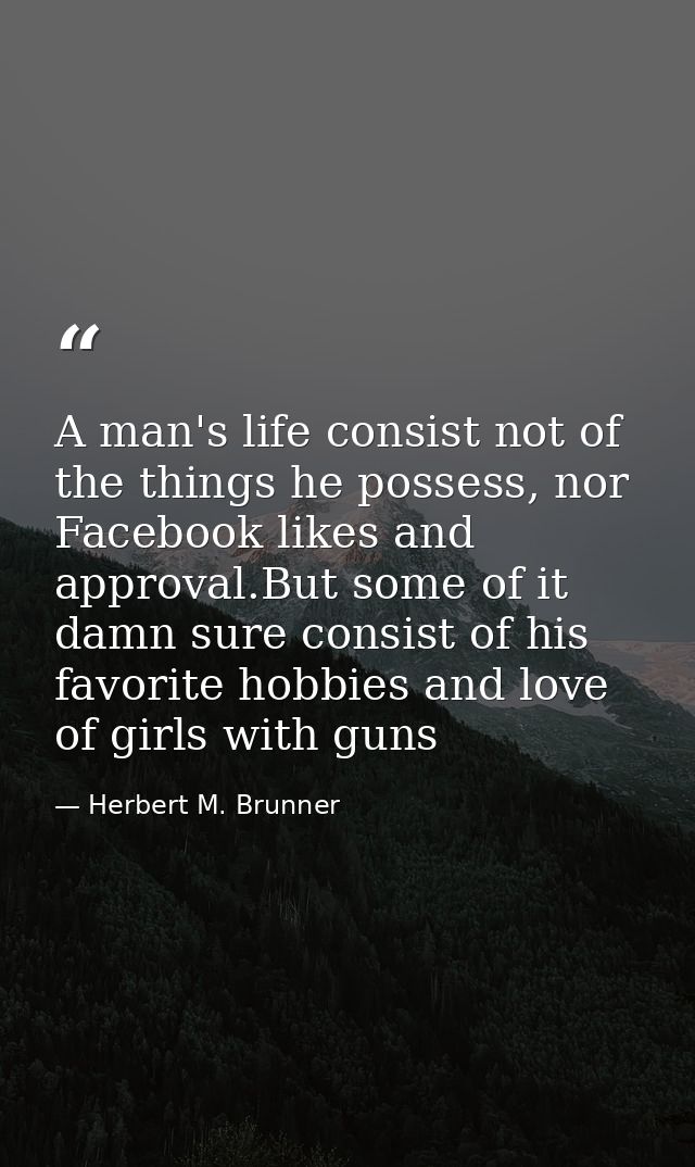 A man's life consist not of the things he possess, nor Facebook likes and approval.But some of it damn sure consist of h — Herbert M. Brunner