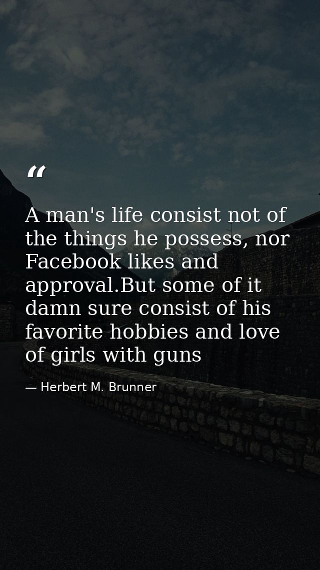 A man's life consist not of the things he possess, nor Facebook likes and approval.But some of it damn sure consist of h — Herbert M. Brunner