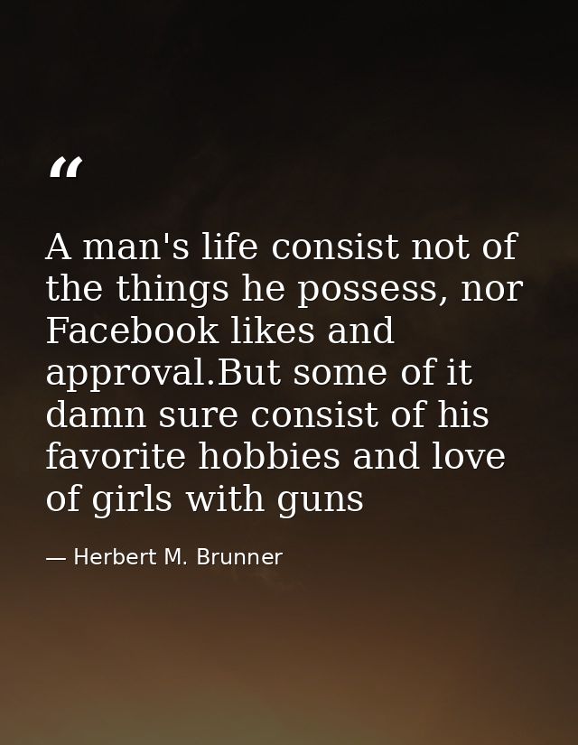 A man's life consist not of the things he possess, nor Facebook likes and approval.But some of it damn sure consist of h — Herbert M. Brunner