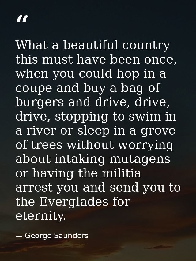 What a beautiful country this must have been once, when you could hop in a coupe and buy a bag of burgers and drive, dri — George Saunders