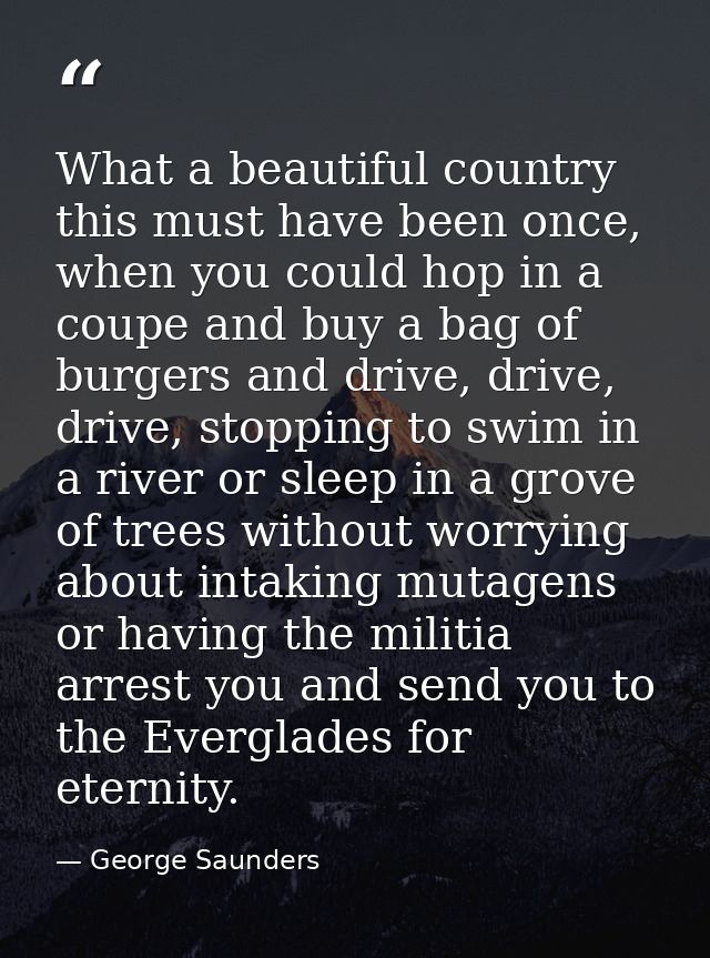What a beautiful country this must have been once, when you could hop in a coupe and buy a bag of burgers and drive, dri — George Saunders