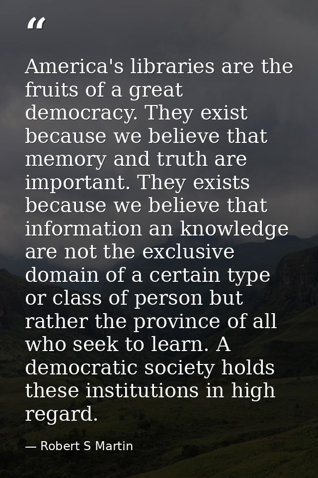 America's libraries are the fruits of a great democracy. They exist because we believe that memory and truth are importa — Robert S Martin