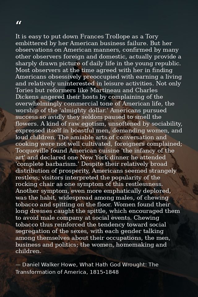 It is easy to put down Frances Trollope as a Tory embittered by her American business failure. But her observations on A — Daniel Walker Howe, What Hath God Wrought: The Transformation of America, 1815-1848